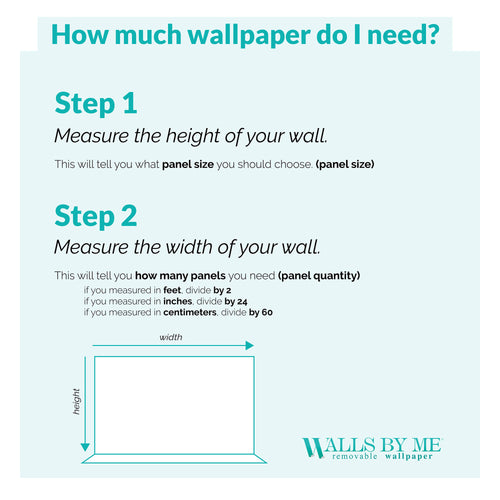 Guide to: How much wallpaper do I need? Step 1: Measure the height of your wall. This will tell you what panel size you should choose (panel size); Step 2: Measure the width of your wall. This will tell you how many panels you need (panel quantity); Measurements Units: If you measured in feet, divide by 2; If you measured in inches, divide by 24; If you measured in centimeters, divide by 60.