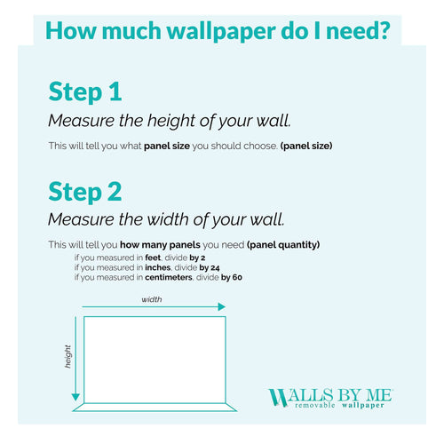 Guide to: How much wallpaper do I need? Step 1: Measure the height of your wall. This will tell you what panel size you should choose (panel size); Step 2: Measure the width of your wall. This will tell you how many panels you need (panel quantity); Measurements Units: If you measured in feet, divide by 2; If you measured in inches, divide by 24; If you measured in centimeters, divide by 60.